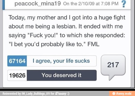 Today, my mother and I got into a huge fight
about me being a lesbian. It ended with me
saying "Fuck you!" to which she responded:
"I bet you'd probably like to." FML
l agree, your life sucks
217
19626 You deserved it