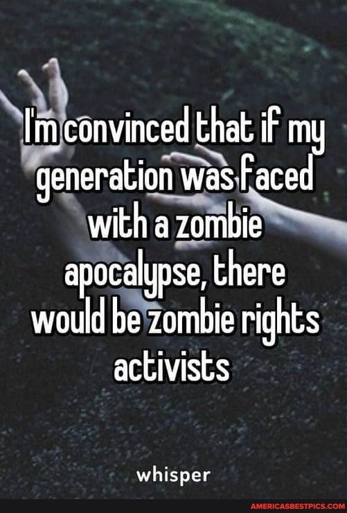 Im convinced that. iF my generation was Faced with a zombie apocalypse, there would be zombie rights activists
whisper