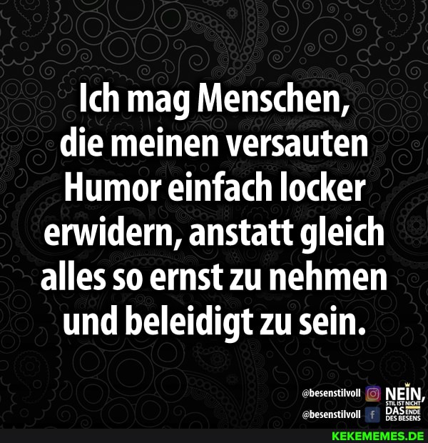 Ich mag Menschen, die meinen versauten
Humor einfach locker
erwidern, anstatt gleich alles so ernst zunehmen und beleidigt zu sein.
NEIN,