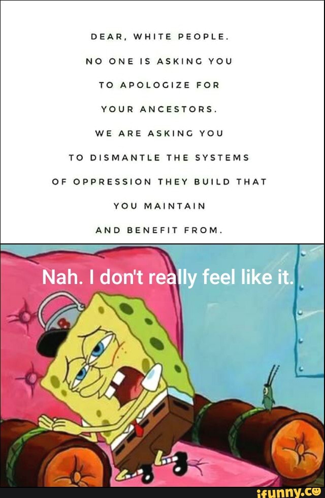 DEAR,
NO ONE IS ASKING YOU
TO APOLOGIZE FOR
YOUR ANCESTORS.
WE ARE ASKING YOU
TO DISMANTLE THE SYSTEMS
OF OPPRESSION THEY BUILD THAT
YOU MAINTAIN
AND BENEFIT FROM.
"Nah. I dont rea
