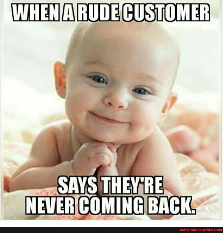 RWHEN A RUDE CUSTOMER
SAVS THEYRE NEVER COMING BACK.