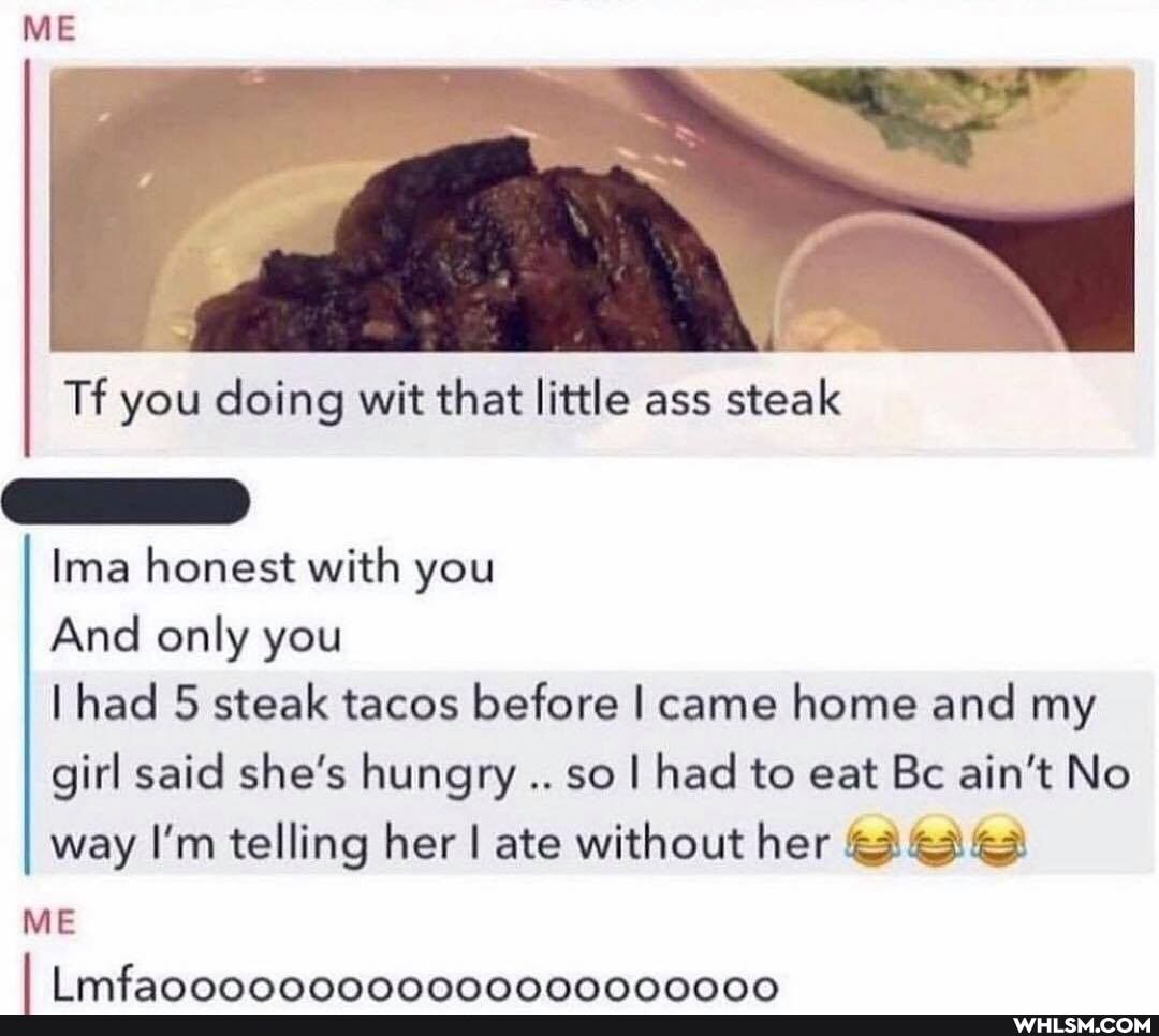 ME
Tf you doing wit that little ass steak
Ima honest with you
And only you
had 5 steak tacos before I came home and my girl said she's hungry so I had to eat Bc ain't No way I'm telling her I ate without her
mtfannnnnnnnnnnnnnnnnnnnn
ME