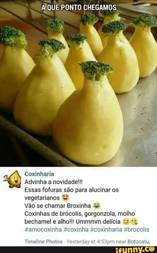 Y
Coxinharia
Advinha a novidade!!!
Essas fofuras são para alucinar os
vegetarianos Vão se chamar Broxinha Coxinhas de brócolis, gorgonzola, molho
bechamel
e
alho!!! Ummmm delícia
'amocoxinha #coxinha #coxinharia #brocolis
Timeline