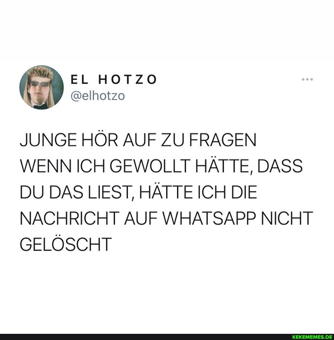 EL HOTZO
JUNGE HÖR AUF ZU FRAGEN WENN ICH GEWOLLT HÄTTE, DASS DU DAS LIEST, HÄTTE ICH DIE NACHRICHT AUF WHATSAPP NICHT GELÖSCHT