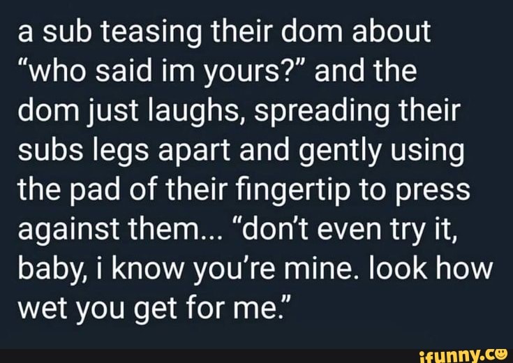 a sub teasing their dom about
"who said im yours?" and the
dom just laughs, spreading their
subs legs apart and gently using
the pad of their fingertip to press
against them... "don't even try it,
baby, i know you‘re mine. look how
wet you get for me."