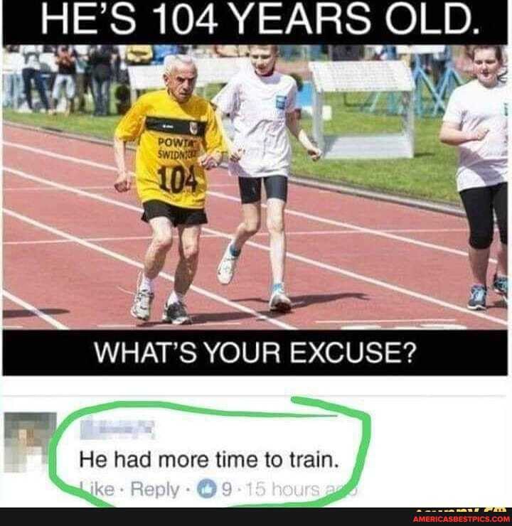HE'S 104 YEARS OLD.
WHAT'S YOUR EXCUSE?
He had more tine to train.
She