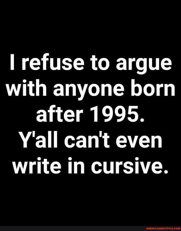 refuse to argue with anyone born after 1995.
Y'all can't even write in cursive.