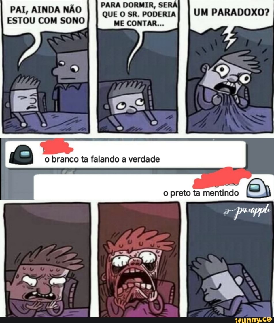 PARA DORMIR, SER PAI, AINDA ESTOU COM NÃO I I QUE SR. PODERIA I UM PARADOXO?
ESTOU COM SONO ME CONTAR...
branco falancio verdade
mentindo
