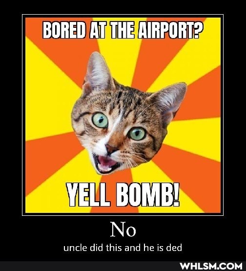 BORED AT THE AIRPORT?
if
YELL BOMB!
No
uncle did this and he is ded