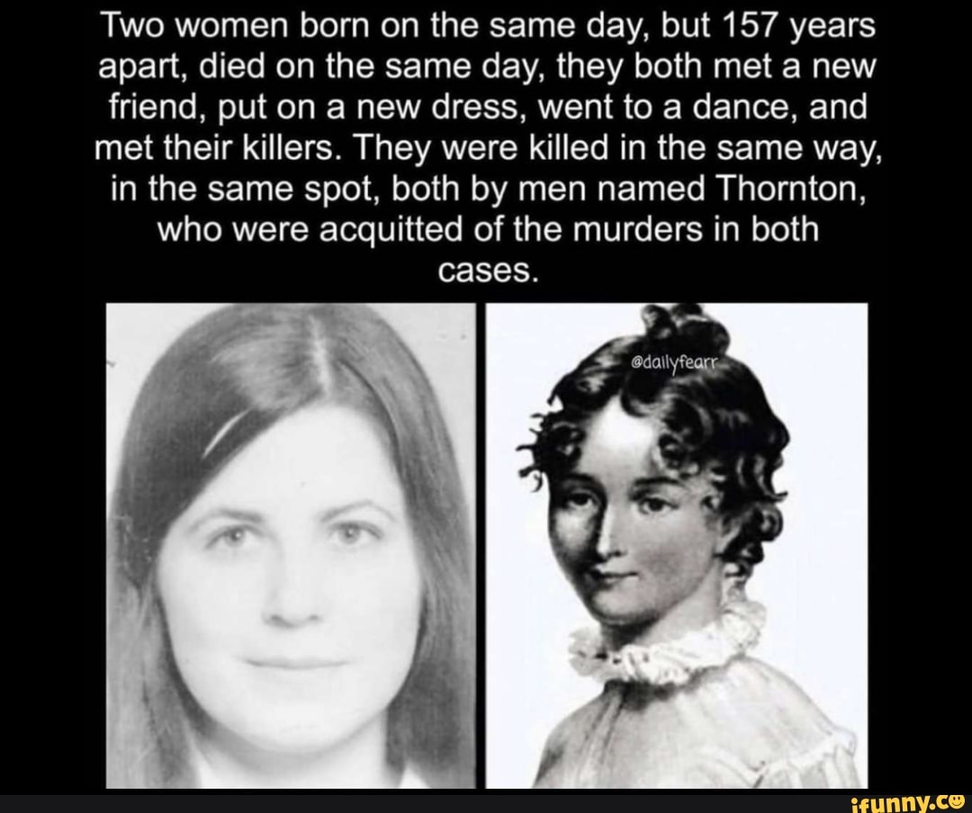 Two women born on the same day, but 157 years
apart, died on the same day, they both met a new
friend, put on a new dress, went to a dance, and
met their killers. They were killed in the same way,
in the same spot, both by men named Thornton,
who were acquitted of the murders in both
cases.