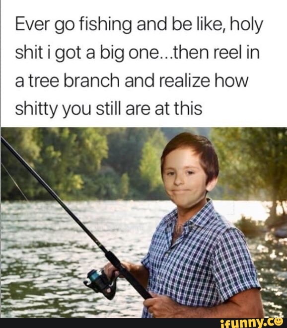 Ever go fishing and be like, holy
shit i got a big one...then reel in
a tree branch and realize how
shitty you still are at this