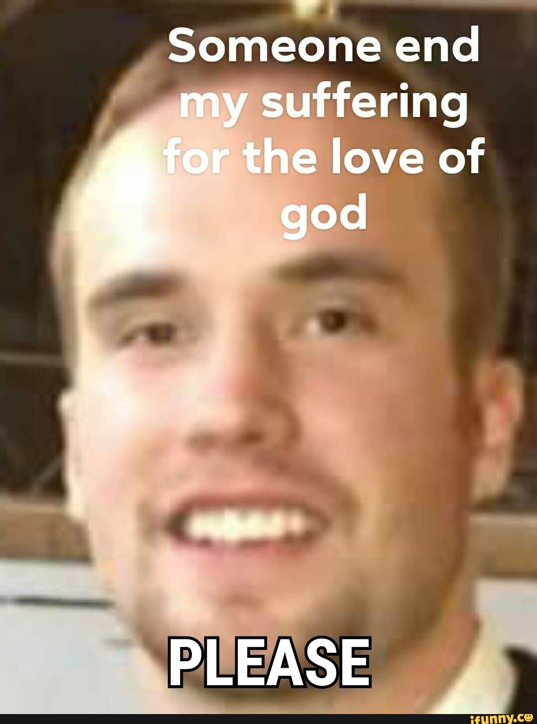 Someone end my suffering
for the love of god
PLEASE