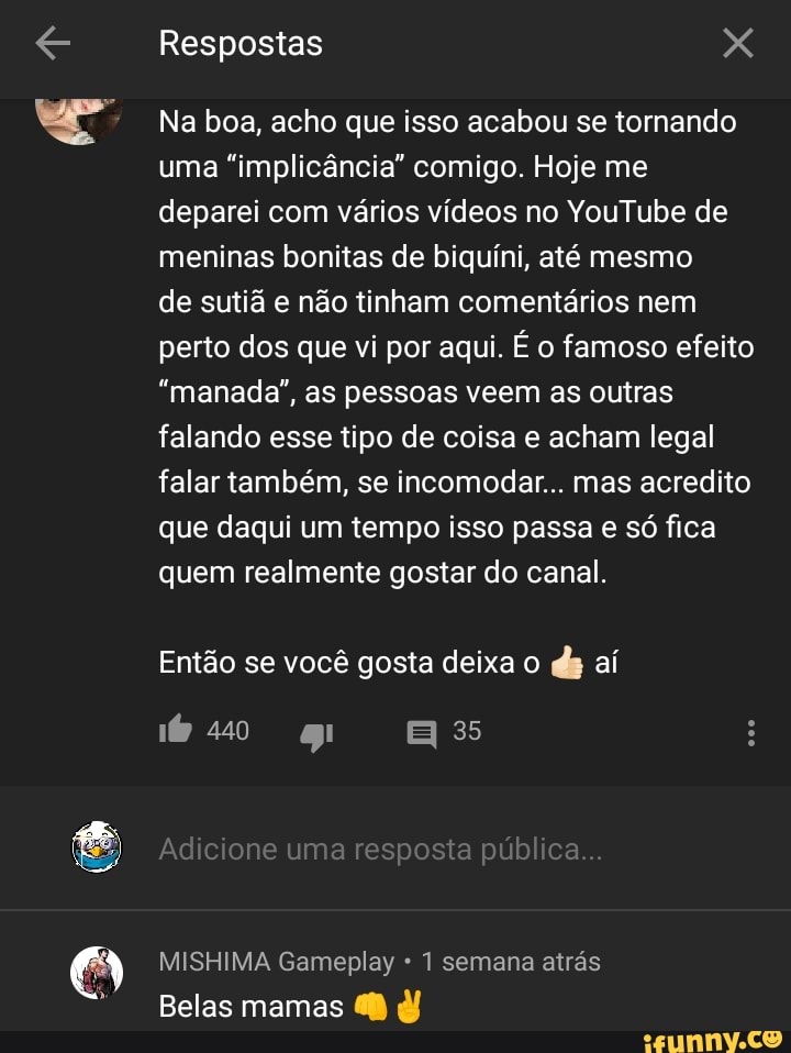 a
Na boa, acho que isso acabou se tornando
uma "implicancia" comigo. Hoje me
deparei com varios videos no YouTube de
meninas bonitas de biquini, até mesmo
de sutiã e não tinham comentários nem
perto dos que vi por aqui. É o famoso efeito
"manada", as pessoas veem as outras
falando esse tipo de coisa e acham legal
falar também, se incomodar... mas acredito
que daqui um tempo isso passa e só fica
quem realmente gostar do canal.
Então se você gosta deixa o
MISHIMA Gameplay 1 semana atrás
Belas mamas 68 d