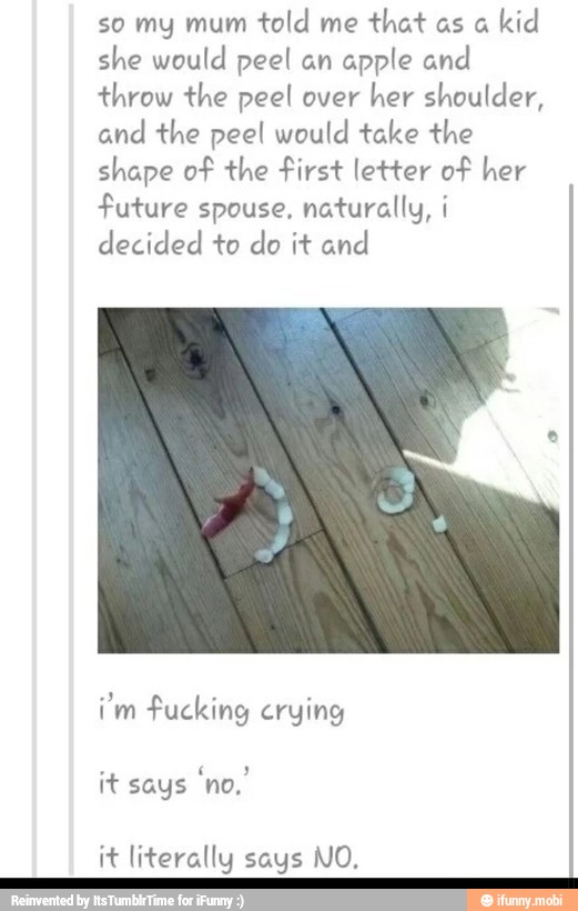 so my mum
told me
that as a
kid
she would peel an apple and
throw the peel over
her shoulder,
and the peel would take the
shape of the first letter of her
future spouse, naturally, i
decided to do it and
i'm fucking crying
it literally says NO,