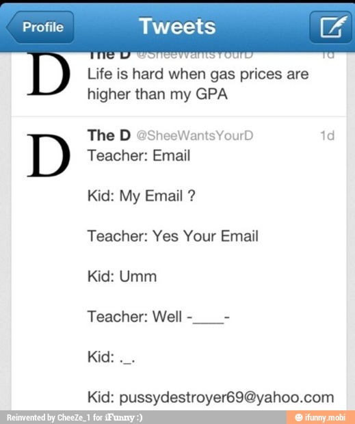Life is hard when gas prices are
higher than my GPA
Teacher: Yes Your Email
Kid: Umm
Kid: pussydestroyer69@yahoo.com