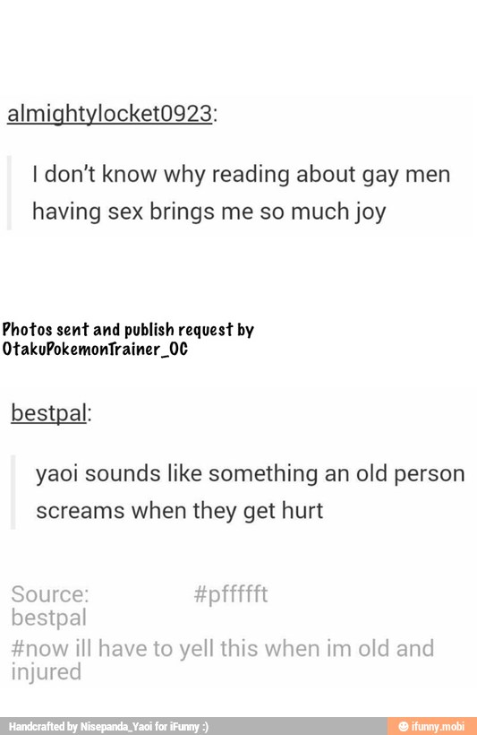 I don't know why reading about gay men
having sex brings me so much joy
Photos sent and publish request by
yaoi sounds like something an old person
screams when they get hurt
Source ido AND
#now ill have to yell this nim old and
injured