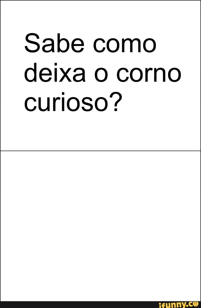 Sabe como
deixa O corno
curioso?