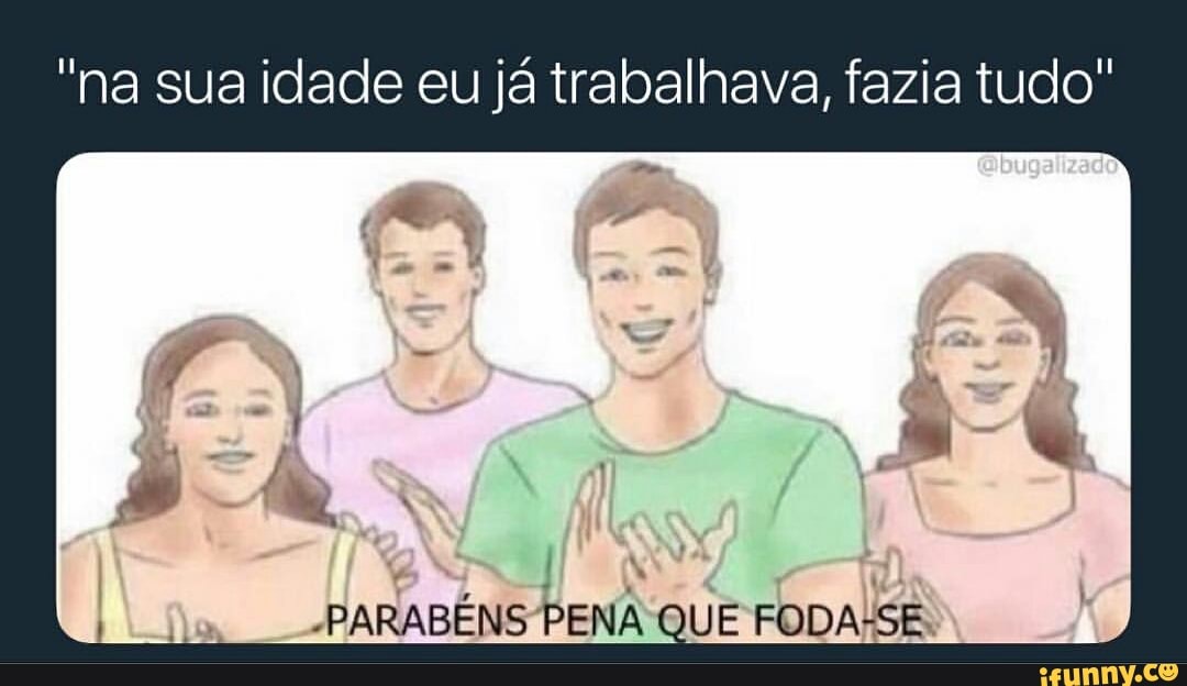 "na sua idade eu já trabalhava, fazia tudo"
-PARABENS PENA QUE
FODALSE.