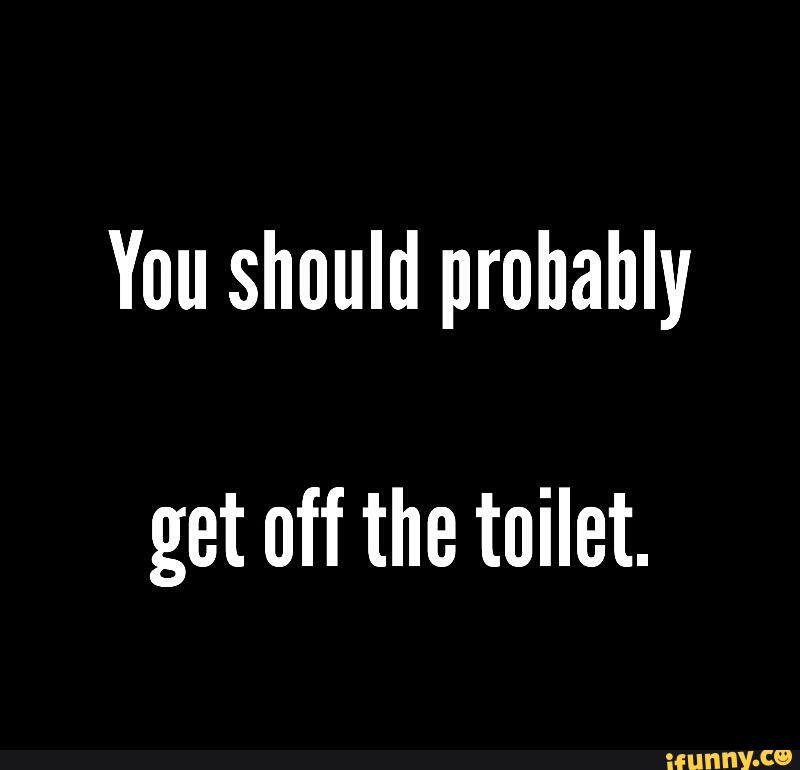 You should prohahly get off the toilet. )