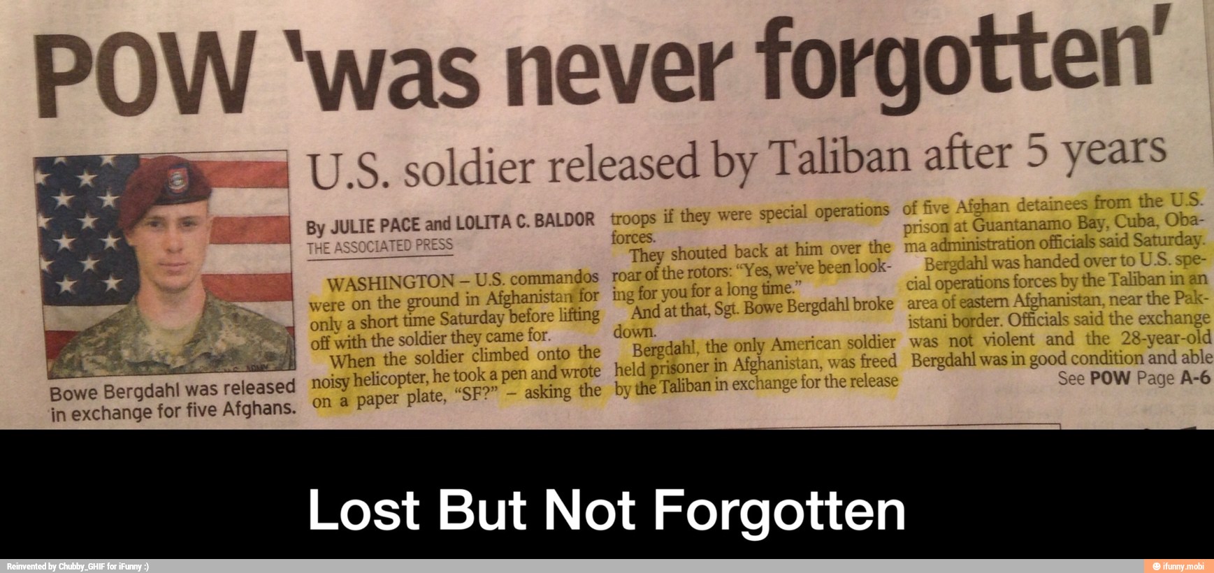 POW 'was never
forgotten'
mm U.S. soldier released by Taliban after 5 years
E I By JULIE PACE and LOLITA C.BALDOR troops if they were
special operations of five Afghan detainees
from the U.S
forces.
n at Guantanamo Bay,
E
officials said Saturday.
WASHINGTON U.S. commandos roar of
the rotors: Yes, we've been
I
were on the ground in Afghanistanifor ing for you for a long time." operations forces by the Taliban in an
only a
short time Saturday before lifting 'And at that, Sgt. Bowe Bergdahl broke of eastern Afghanistan, near
the Pak-
off with the soldier they came
for. down. istani
border. Officials said the
exchange
Es
S
When the soldier climbed onto the Bergdahl, the only American soldier was not violent and the 28-year-old
Bowe Bergdahl was
released noisy helicopter, he took a pen andwrote held prisoner in Afghai as
freed Bergdahl was in good condition and able
in exchange for five Afghans. ON à paper plate, "SF?"
asking the by the Taliban im exchange lor
the release See POW Page A-6
Lost But Not Forgotten