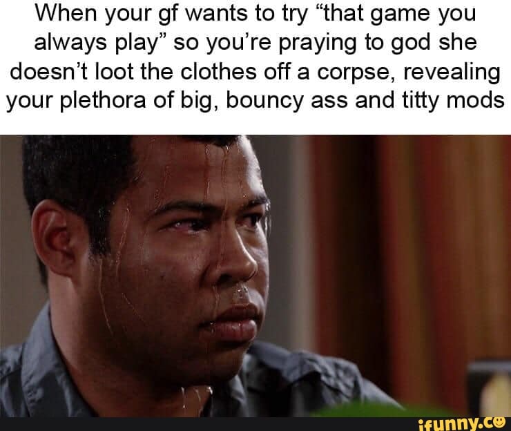 When your gf wants to try “that game you
always play" so you’re praying to god she
doesn’t loot the clothes off a corpse, revealing
your plethora of big, bouncy ass and titty mods