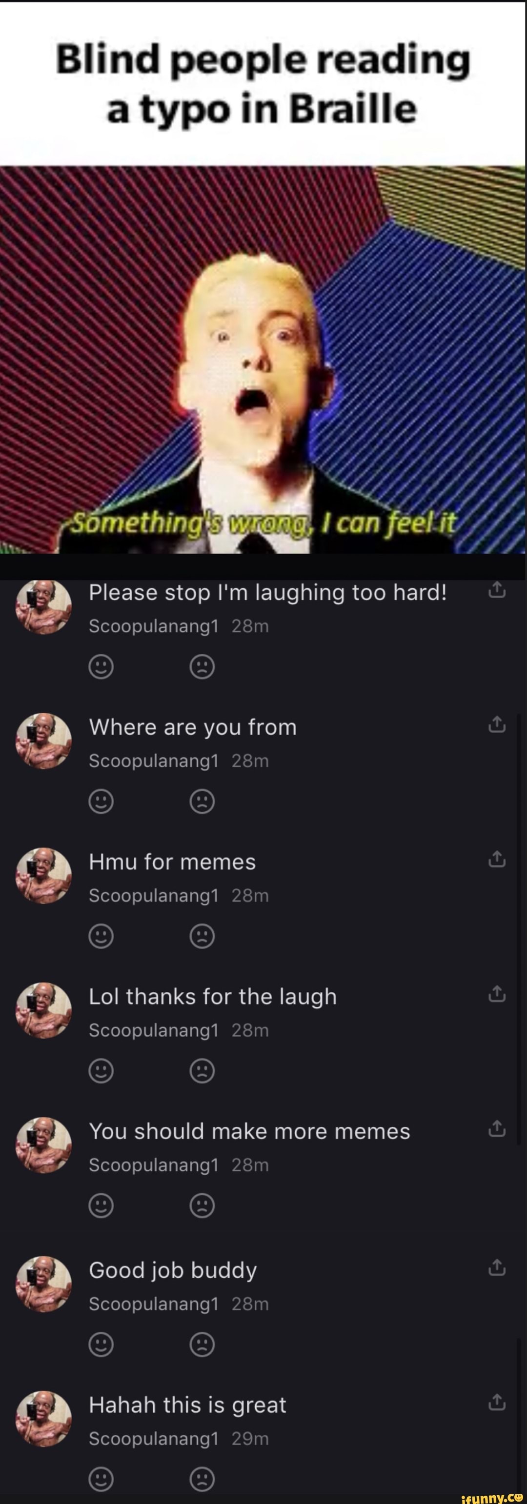 Blind people reading a typo in Braille
-Somethin
can
Please stop I'm laughing too hard!
Scoopulanang1
Where are you from
Scoopulanang1
Hmu for memes
Scoopulanang1
c> Lol thanks for the laugh
c> You should make more memes
if Good job buddy if
c> Hahah this is great