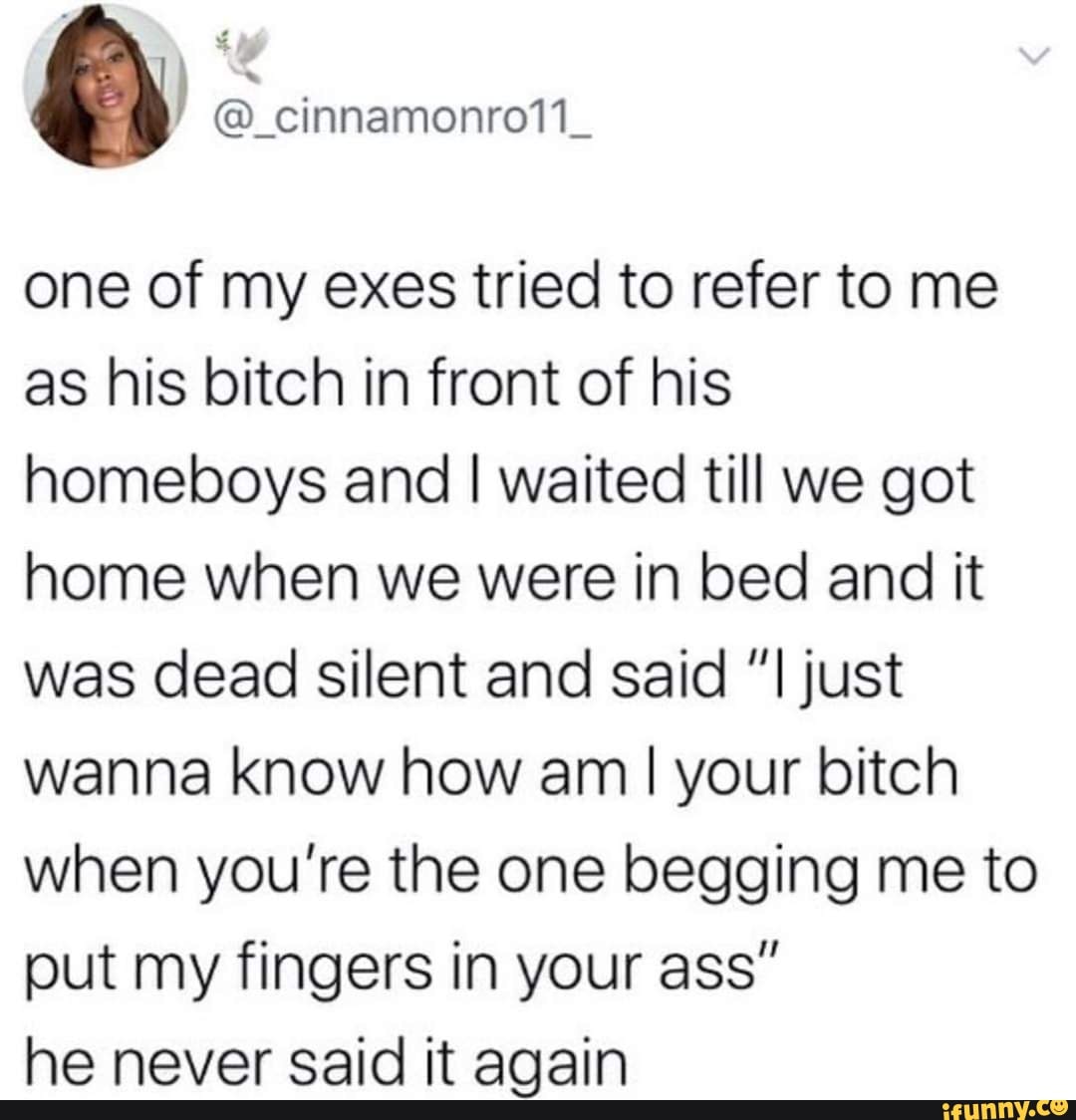 one of my exes tried to refer to me
as his bitch in front of his
homeboys and I waited till we got
home when we were in bed and it
was dead silent and said "I just
wanna know how am I your bitch
when you're the one begging me to
put my fingers in your ass"
he never said it again