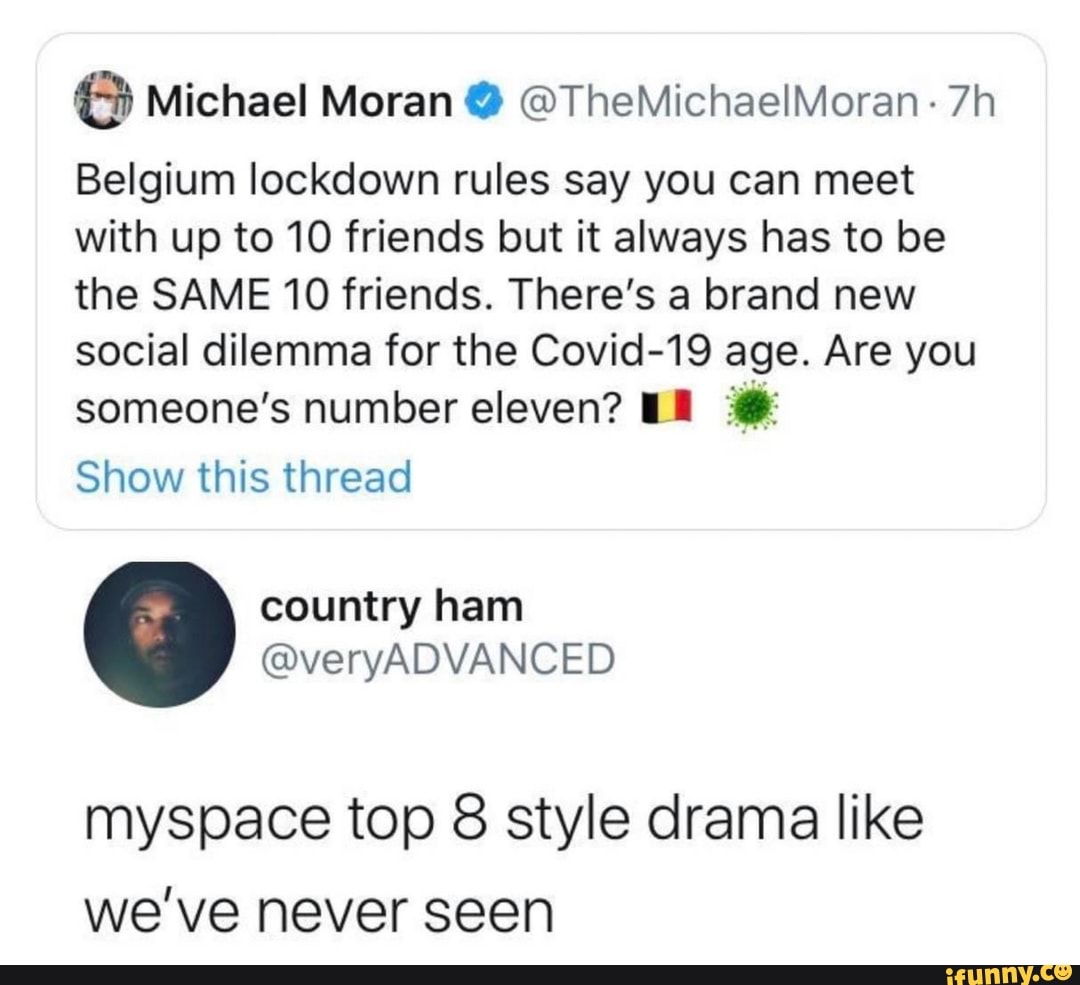 6 Michael Moran Y OTheMichaelMoran 7h
Belgium lockdown rules say you can meet
with up to 10 friends but it always has to be
the SAME 10 friends. There's a brand new
social dilemma for the Covid-19 age. Are you
someone's number eleven? ER 8%
Show this thread
myspace top 8 style drama like
we've never seen