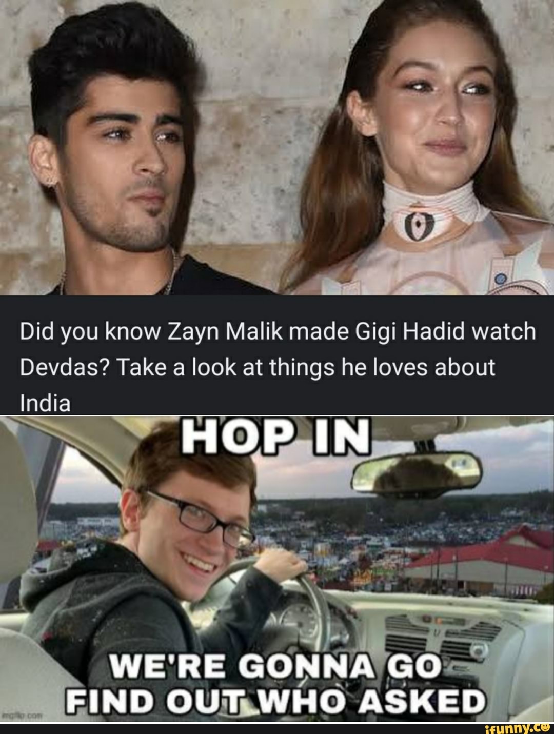 Did you know Zayn Malik made Gigi Hadid watch
Devdas? Take a look at things he loves about
India
HOP IN
WE'RE GONNA GO FIND OUT WHO ASKED