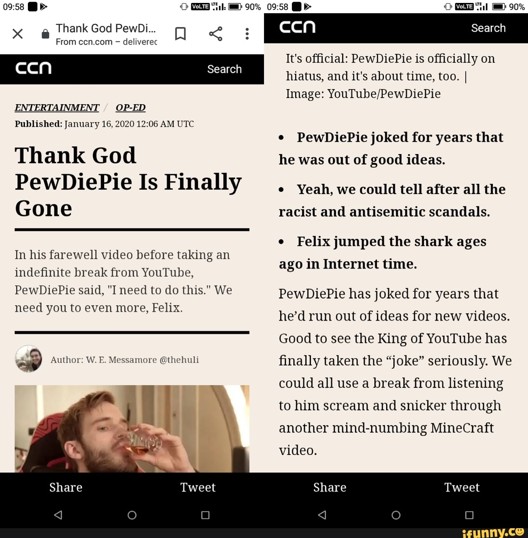 Thank God PewDi...
From ccn.com deliverec
[deal Search
ENTERTAINMENT
Published: January 16, 2020 12:06 AM UTC
Thank God
PewDiePie Is Finally
Gone
In his farewell video before taking an
indefinite break from YouTube,
PewDiePie said, "I need to do this." We
need you to even more, Felix.
e Author: W. E. Messamore @thehuli
ccn Search
It's official: PewDiePie is officially on
hiatus, and it's about time, too. I
Image: YouTube/PewDiePie
PewDiePie joked for years that
he was out of good ideas.
Yeah, we could tell after all the
racist and antisemitic scandals.
Felix jumped the shark ages
ago in Internet time.
PewDiePie has joked for years that
he'd run out of ideas for new videos.
Good to see the King of YouTube has
finally taken the "joke" seriously. We
could all use a break from listening
to him scream and snicker through
another mind-numbing MineCraft
video.