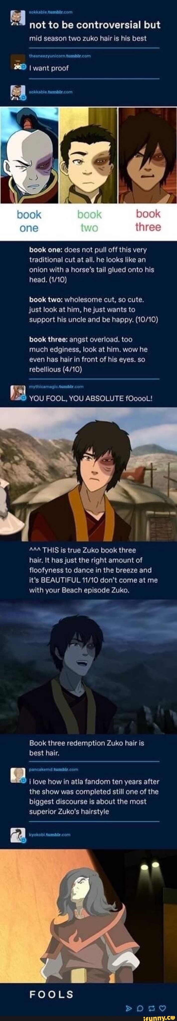 q
not to be controversial but
mid season two zuko hair is his best
book one: does not pull off this very
traditional cut at all. he looks like an
onion with a horse's tail glued onto his
book two: wholesome cut, so cute.
just look at him, he just wants to
support his uncle and be happy. (10/10)
book three: angst overload. too
much edginess, look at him. wow he