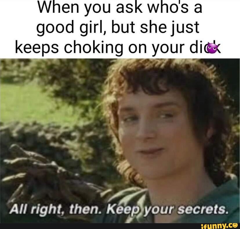 When YOU aSk whos a good girl, but she just keeps choking on your dix