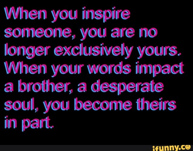 When you inspire
someone, you are no
longer exclusively yours.
When your words impact
a brother, a desperate
soul, you become theirs