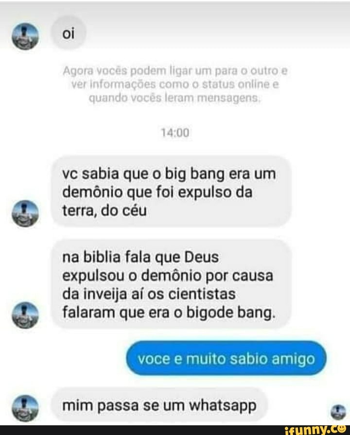 oi
00
vc sabia que o big bang era um demônio que foi expulso da terra, do céu
na biblia fala que Deus expulsou o demônio por causa da inveija aí os cientistas falaram que era o bigode bang.
mim passa se um whatsapp