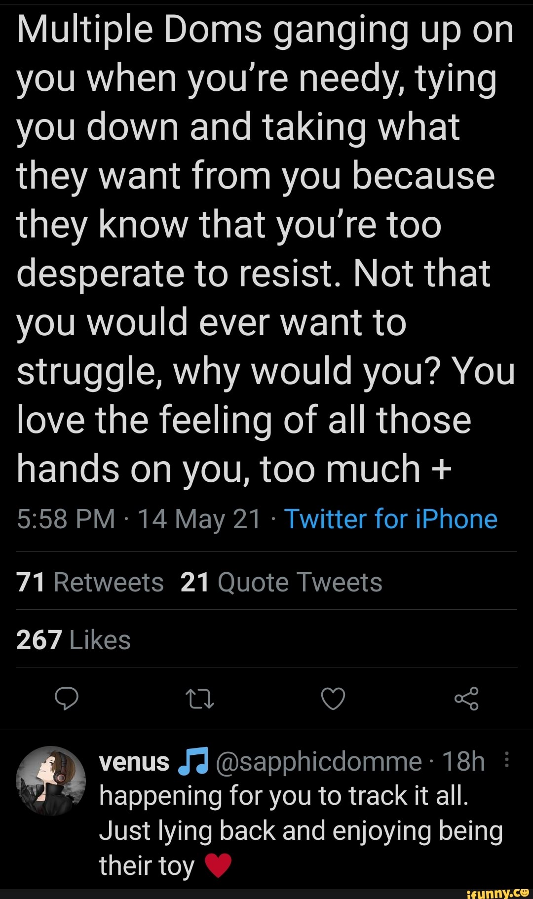 Multiple Doms ganging up on you when you're needy, tying you down and taking what they want from you because they know that you're too desperate to resist. Not that you would ever want to struggle, why would you? You love the feeling of all those hands on you, too much +
PM 14 May 21 - Twitter for iPhone
71 Retweets 21 Quote Tweets
267 Likes
QO Q)
venus JJ @sapphicdomme
'4 happening for you to track it all.
Just lying back and enjoying being their toy