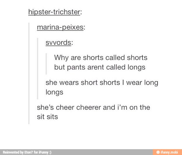 hipster-trichster:
Why are shorts called shorts
but pants arent called longs
she wears short shorts I wear long
longs
she's cheer cheerer and i'm on the
IIS