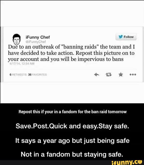 X
Due to an
Outbreak of ”banning raids" the team and I
have decided to take action. Repost this picture on to
your account and you will be impervious to bans
Repost this if your in a fandom fol the ban laid tomorrow
Save.Post.Quick and easy.Stay safe.
It says a year ago but just being safe
Not in a fa dom but staying safe. - Not in a fandom but staying safe.