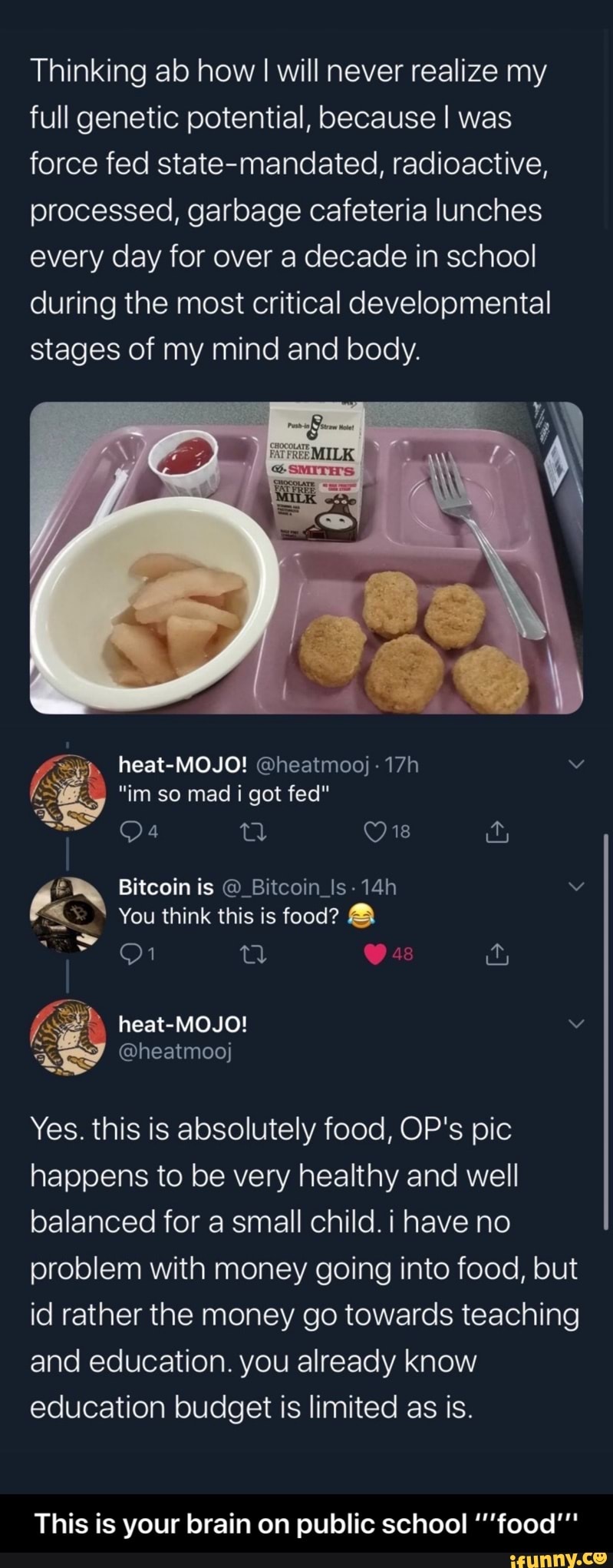 Thinking ab how I I will never realize my full genetic potential, because I was force fed state-mandated, radioactive, processed, garbage cafeteria lunches every day for over a decade in school during the most critical developmental stages of my mind and body.
heat-MOJO!
im so mad i got fed"
a Ow
Bitcoin is @_Bitcoin_Is-
You think this is food?
heat-MOJO!
@heatmooj
Yes. this is absolutely food, OP's pic happens to be very healthy and well balanced for a small child. i have no problem with money going into food, but id rather the money go towards teaching and education. you already know education budget is limited as is.
This is your brain on public school food" - This is your brain on public school ‘’’food’’'