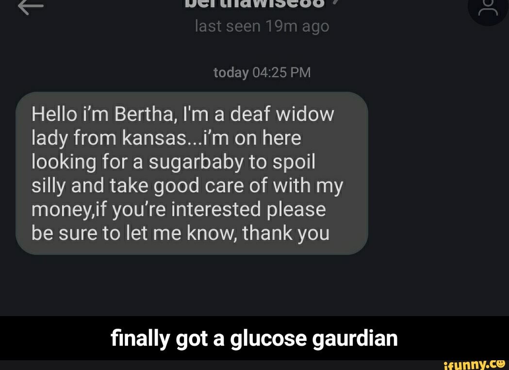 LAASU last seen ago
today PM
Hello i'm Bertha, I'm a deaf widow lady from kansas...i'm on here looking for a sugarbaby to spoil silly and take good care of with my money,if you're interested please be sure to let me know, thank you
finally got a glucose gaurdian - finally got a glucose gaurdian