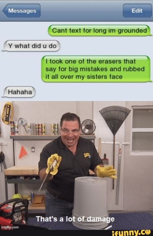 Messages
Cant text for long im grounded"
fv what did u do
took one of the erasers that say for big mistakes and rubbed it all over my sisters face
Hahaha
That's lot of damage