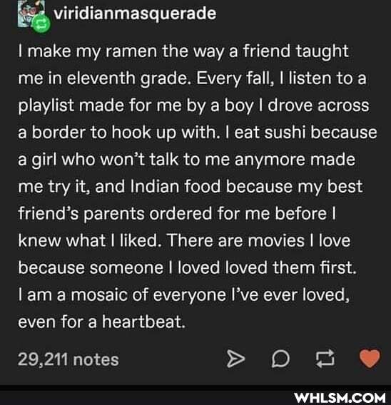 BS viridianmasquerade
I make my ramen the way a friend taught me in eleventh grade. Every fall, I listen to a playlist made for me by a boy I drove across a border to hook up with. I eat sushi because a girl who won't talk to me anymore made me try it, and Indian food because my best friend's parents ordered for me before I knew what I liked. There are movies I love because someone I loved loved them first.
lam a mosaic of everyone I've ever loved, even for a heartbeat.
29,211 notes >os