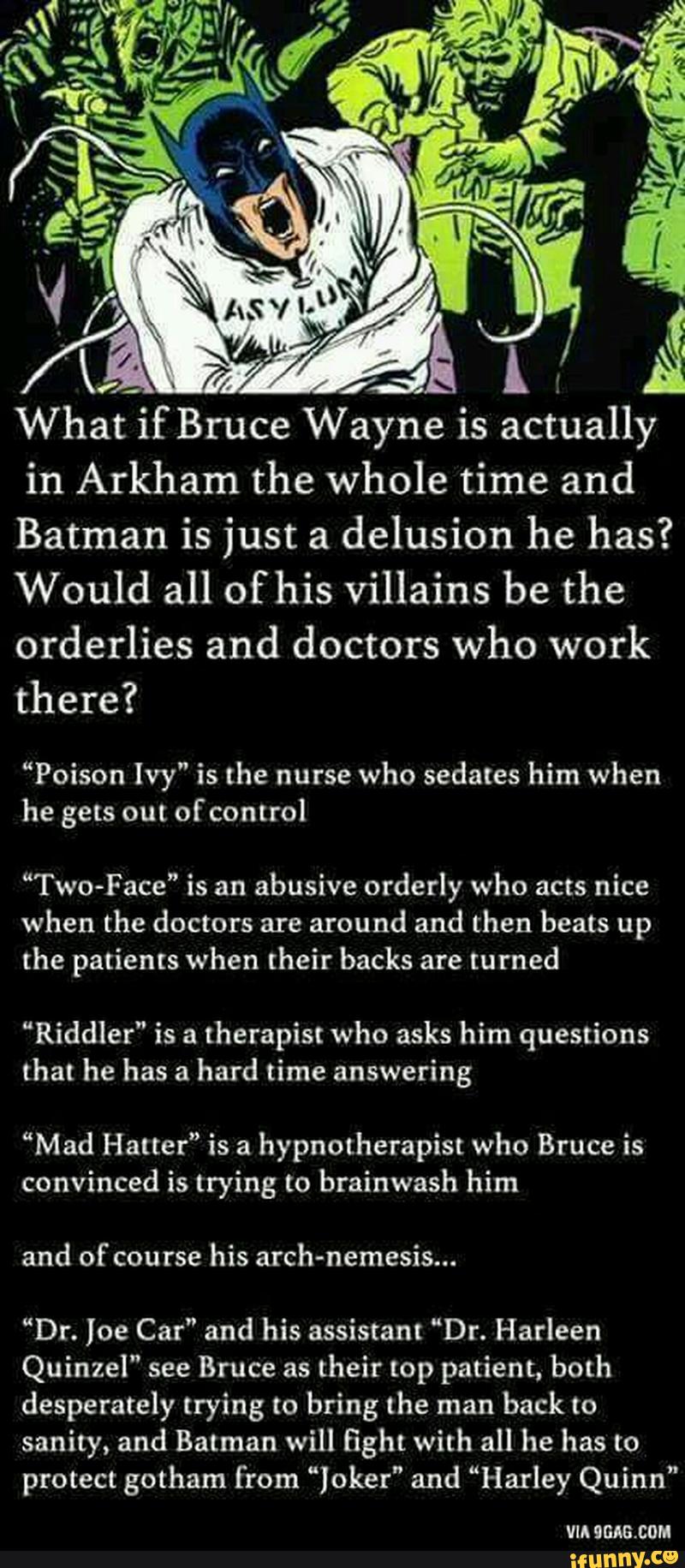 L /
&
What if Bruce Wayne is actually
in Arkham the whole time and
Batman is just a
delusion he has?
Would all of his villains be the
orderlies and doctors who work
there?
“Poison Ivy" is the nurse who sedates him when
he gets out ofcontrol
““Two-Face” is an
abusive orderly who acts nice
when the doctors are
around and then beats up
the patients when their backs are
turned
“Riddler” is a
therapist who asks him questions
that he has a
hard time answering
“Mad Hatter” is a
hypnotherapist who Bruce is
convinced is trying to brainwash him
and of course
his arch-nemesis...
“Dr. Joe Car” and his assistant “Dr. Harleen
Quinzel" see Bruce as
their top patient, both