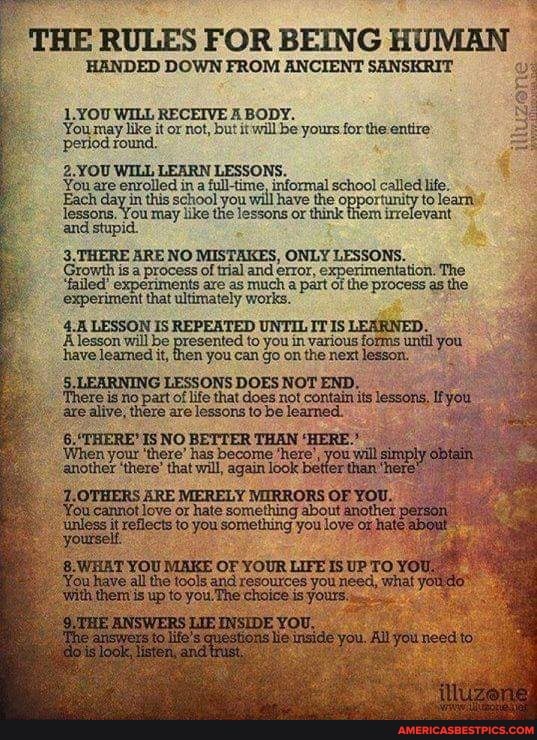THE RULES FOR DOWN BEING FROM ANCIENT HUMAN SANSKRIT
HANDED DOWN FROM ANCIENT SANSKRIT
1.YOU WILL RECEIVE A BODY.
You may like it or not, but it will be yours for the entire' period round.
2.YOU WILL LEARN LESSONS.
envolled ina full-time, informal school called
day in this school you will have or the opportunity to Yearnt
You may lke the lessons or thnk
3. THERE ARE NO MISTAKES, ONLY LESSONS.
Growth is process of trial are and error, of the tation. process The the experiments are as much a part ofthe process as the
experiment that ultimately works.
LESSON IS REPEATED UNTIL IT IS LEARNED.
to you in various forms have leamed it, then you can go on the next lesson.
5. LESSONS DOES NOT END.
'There ig no part of life that does not contain its lessons, tye are alive, there are lessons to be learned.
'When your IS NO has THAN 'HERE
'When your 'there' has become /hete
"ahother 'there' that will, again look
7.OTHERS ARE MERELY VIIRRORS OF You canrot love or hate you something about you another et person!
'unless it you something you hate about