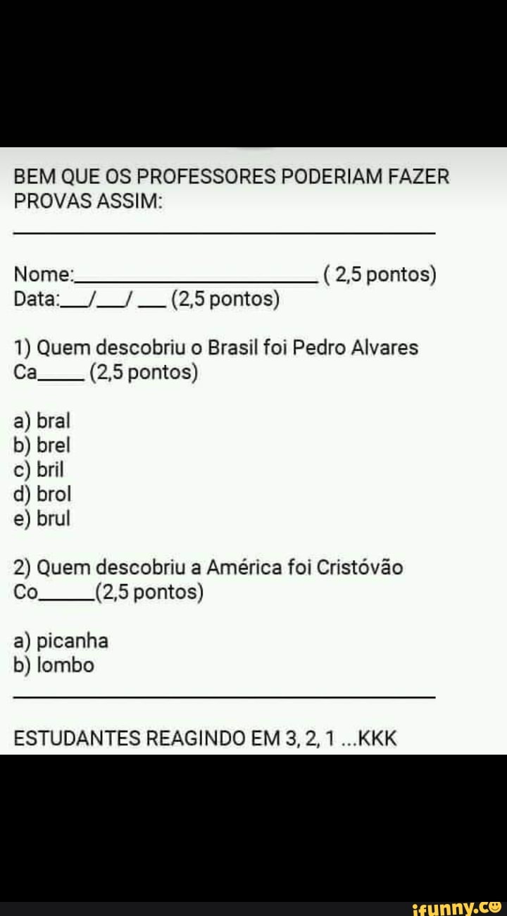 BEM QUE OS PROFESSORES PODERIAM FAZER
PROVAS ASSIM:
1) Quem descobriu Brasil foi Pedro Alvares
2) Quem descobriu a América foi Cristóvão
a) picanha
b) lombo
ESTUDANTES REAGINDO EM 3, 2, 1...KKK
