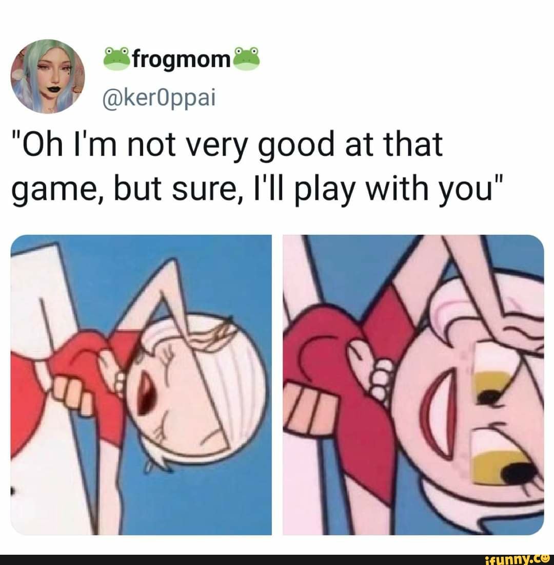 frogmom
@kerOppai
"Oh I'm not very good at that game, but sure, I'll play with you"
