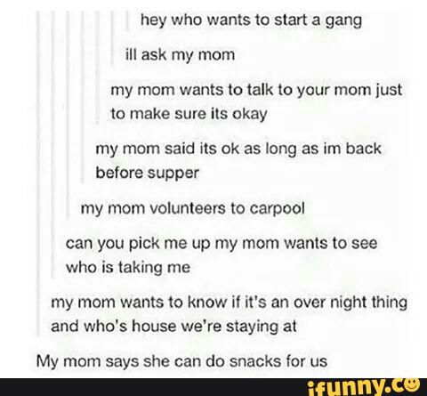 hey who wants to start a gang
in ask my mom
my mom wants to talk to your mom just
(o make sure ils okay
my mom said ils ok as long as im back
before supper
my mom volunteers to carpool
can you pick me up my mom wants to see
who is taking me
my mom wants to know il it‘s an over night thing
and who's house we're staying al
My mom says she can do snacks for us