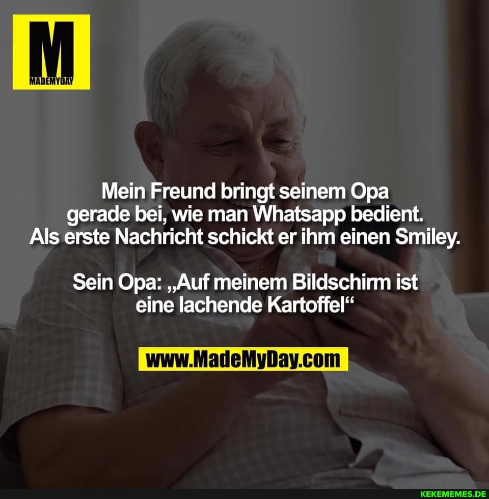 Mein Freund bringt seinem Opa gerade bei, wie man Whatsapp bedient.
Als erste Nachricht schickt er ihm einen Smiley.
Sein Opa: "Auf meinem Bildschirm ist eine lachende Kartoffel"