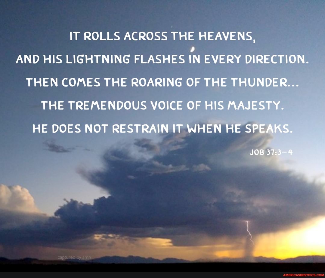 IT ROLLS ACROSS THE HEAVENS,
AND HIS LIGHTNING FLASHES IN EVERY DIRECTION.
THEN COMES THE ROARING OF THE THUNDER...
THE TREMENDOUS VOICE OF HIS MAJESTY.
HE DOES NOT RESTRAIN IT WHEN HE SPEAKS.
JOB
37: