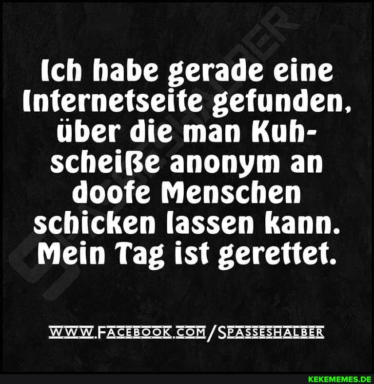 ich habe gerade eine
Internetseite gefunden, über die man Kuh- scheiße anonym an doofe Menschen schicken lassen kann.
Mein Tag ist gerettet.
WWW. /SEASSESHALBER