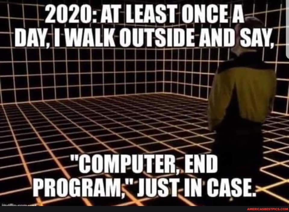 2020: AT LEAST ONCE A DAY, WALK OUTSIDE AND SAY,
LL
"COMPUTER, END PROGRAM" JUSTIN GASE.